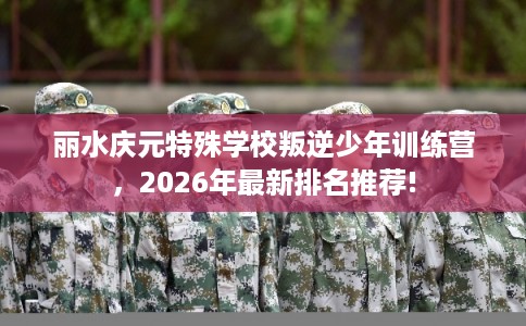丽水庆元特殊学校叛逆少年训练营，2026年最新排名推荐!