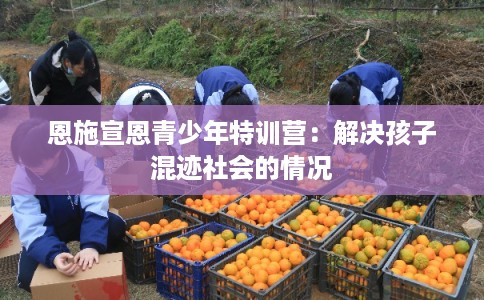 恩施宣恩青少年特训营：解决孩子混迹社会的情况