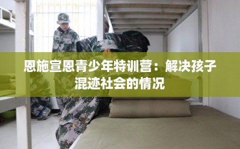 恩施宣恩青少年特训营：解决孩子混迹社会的情况