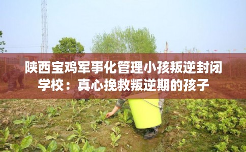 陕西宝鸡军事化管理小孩叛逆封闭学校：真心挽救叛逆期的孩子