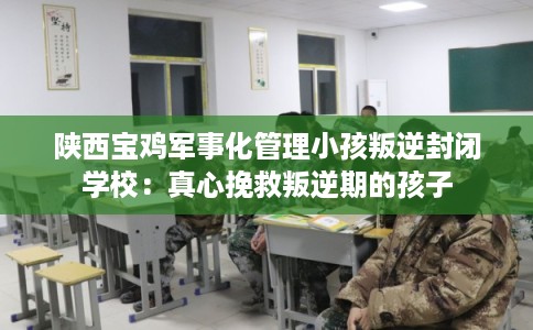 陕西宝鸡军事化管理小孩叛逆封闭学校：真心挽救叛逆期的孩子