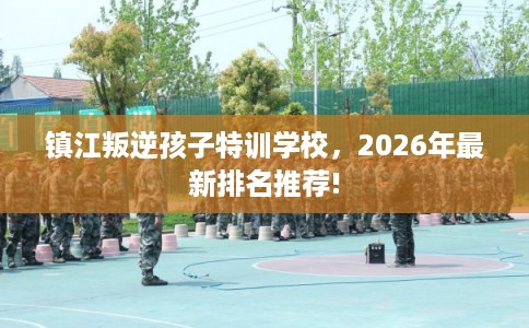 镇江叛逆孩子特训学校，2026年最新排名推荐!