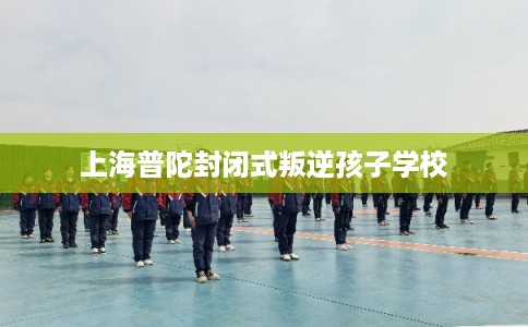 上海普陀封闭式叛逆孩子学校