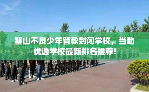 璧山不良少年管教封闭学校，当地优选学校最新排名推荐!