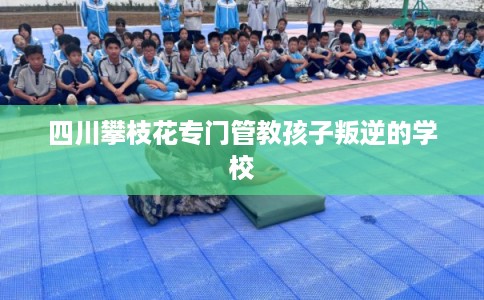 四川攀枝花专门管教孩子叛逆的学校