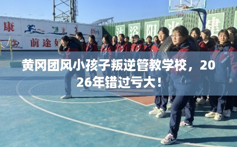 黄冈团风小孩子叛逆管教学校，2026年错过亏大！