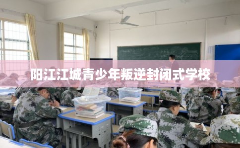 阳江江城青少年叛逆封闭式学校