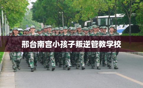 邢台南宫小孩子叛逆管教学校
