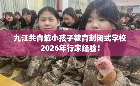 九江共青城小孩子教育封闭式学校2026年行家经验！