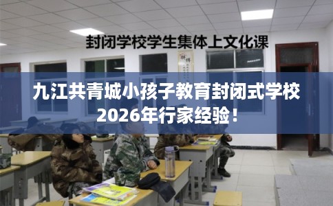 九江共青城小孩子教育封闭式学校2026年行家经验！