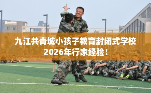 九江共青城小孩子教育封闭式学校2026年行家经验！