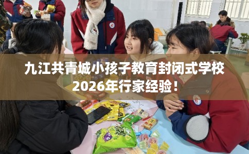 九江共青城小孩子教育封闭式学校2026年行家经验！