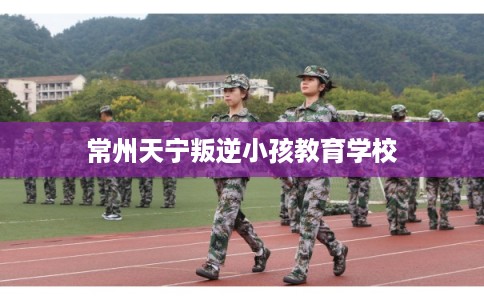 常州天宁叛逆小孩教育学校