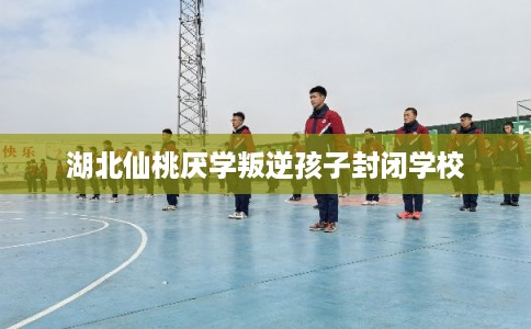 湖北仙桃厌学叛逆孩子封闭学校
