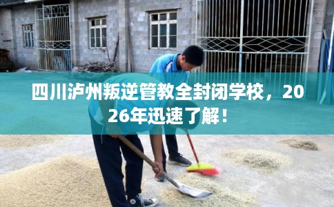 四川泸州叛逆管教全封闭学校，2026年迅速了解！