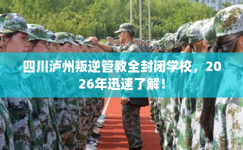 四川泸州叛逆管教全封闭学校，2026年迅速了解！