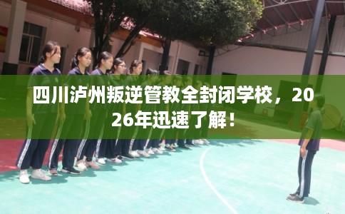 四川泸州叛逆管教全封闭学校，2026年迅速了解！