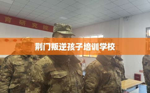 荆门叛逆孩子培训学校