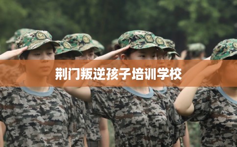 荆门叛逆孩子培训学校