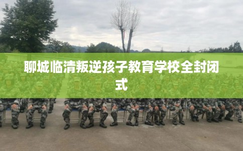 聊城临清叛逆孩子教育学校全封闭式