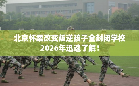 北京怀柔改变叛逆孩子全封闭学校2026年迅速了解！