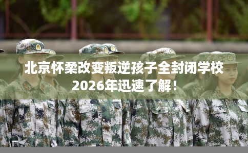 北京怀柔改变叛逆孩子全封闭学校2026年迅速了解！