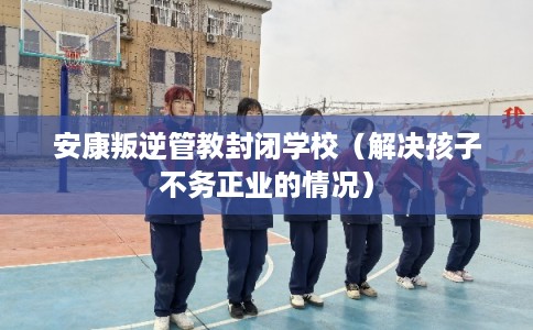 安康叛逆管教封闭学校（解决孩子不务正业的情况）