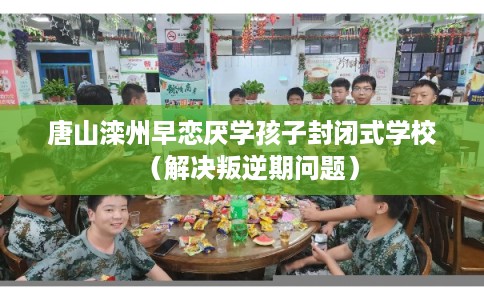 唐山滦州早恋厌学孩子封闭式学校（解决叛逆期问题）