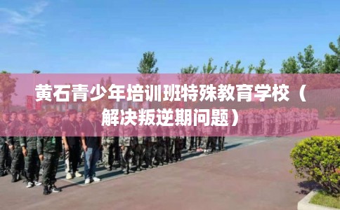 黄石青少年培训班特殊教育学校（解决叛逆期问题）