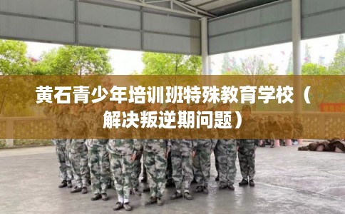 黄石青少年培训班特殊教育学校（解决叛逆期问题）