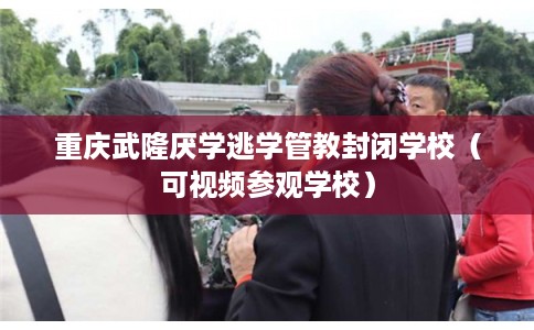 重庆武隆厌学逃学管教封闭学校（可视频参观学校）