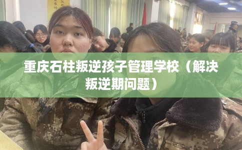 重庆石柱叛逆孩子管理学校（解决叛逆期问题）