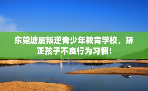 东莞塘厦叛逆青少年教育学校，矫正孩子不良行为习惯！