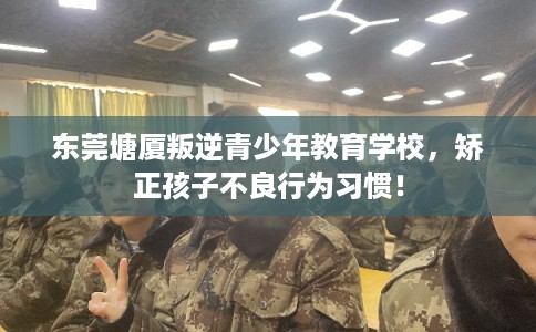 东莞塘厦叛逆青少年教育学校，矫正孩子不良行为习惯！
