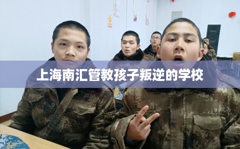 上海南汇管教孩子叛逆的学校
