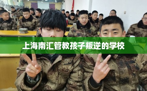上海南汇管教孩子叛逆的学校