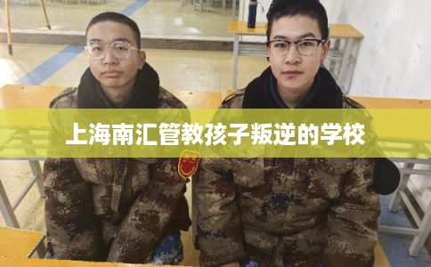 上海南汇管教孩子叛逆的学校