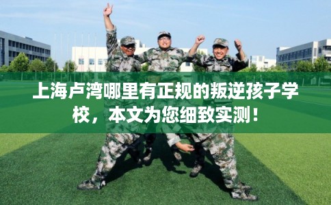 上海卢湾哪里有正规的叛逆孩子学校，本文为您细致实测！