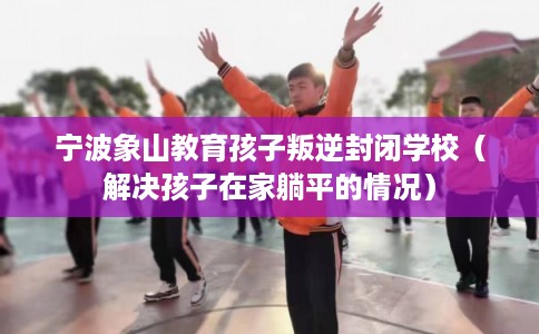 宁波象山教育孩子叛逆封闭学校（解决孩子在家躺平的情况）