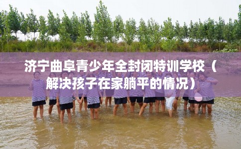 济宁曲阜青少年全封闭特训学校（解决孩子在家躺平的情况）