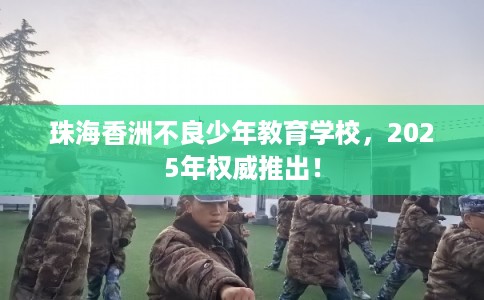 珠海香洲不良少年教育学校，2025年权威推出！