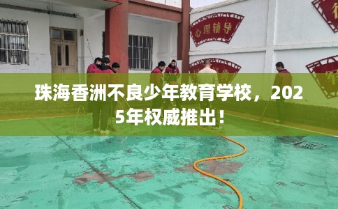 珠海香洲不良少年教育学校，2025年权威推出！