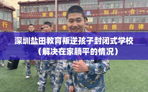 深圳盐田教育叛逆孩子封闭式学校（解决在家躺平的情况）