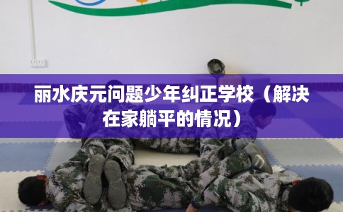丽水庆元问题少年纠正学校（解决在家躺平的情况）