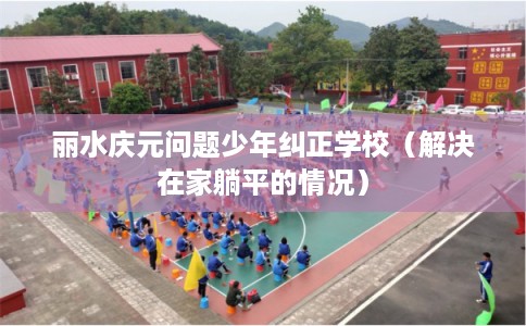 丽水庆元问题少年纠正学校（解决在家躺平的情况）