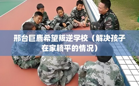 邢台巨鹿希望叛逆学校（解决孩子在家躺平的情况）