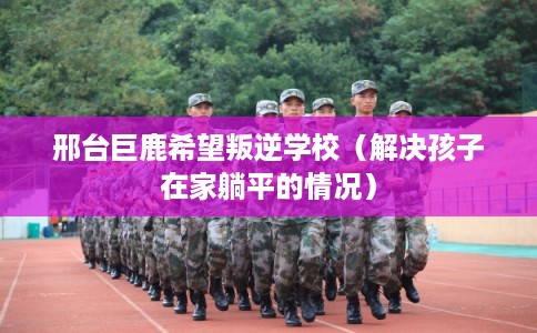 邢台巨鹿希望叛逆学校（解决孩子在家躺平的情况）