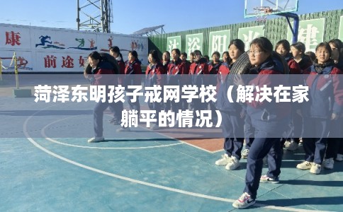 菏泽东明孩子戒网学校（解决在家躺平的情况）