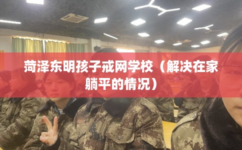 菏泽东明孩子戒网学校（解决在家躺平的情况）