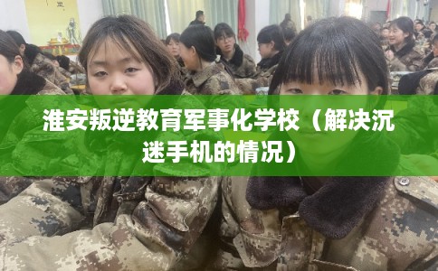 淮安叛逆教育军事化学校（解决沉迷手机的情况）